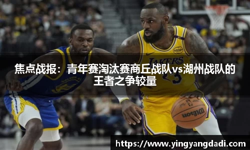 焦点战报：青年赛淘汰赛商丘战队vs湖州战队的王者之争较量
